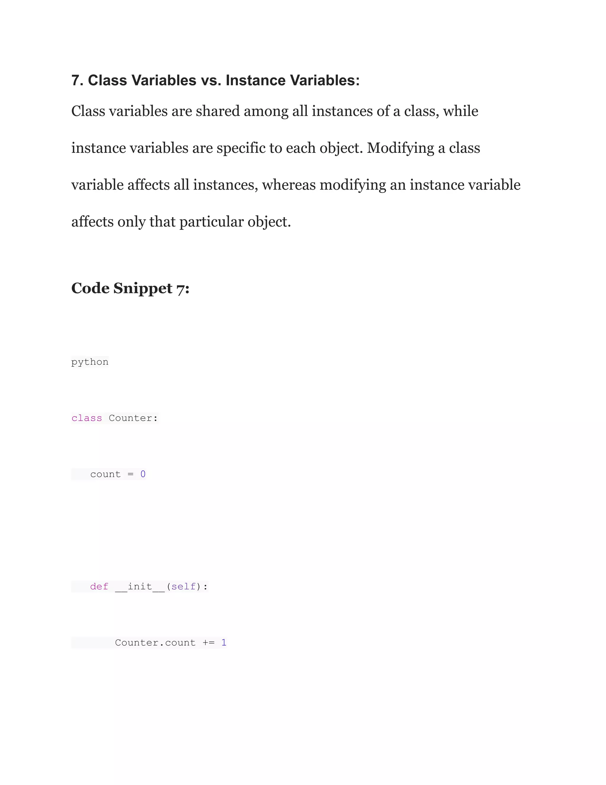 7. Class Variables vs. Instance Variables:
Class variables are shared among all instances of a class, while
instance variables are specific to each object. Modifying a class
variable affects all instances, whereas modifying an instance variable
affects only that particular object.
Code Snippet 7:
python
class Counter:
count = 0
def __init__(self):
Counter.count += 1
 