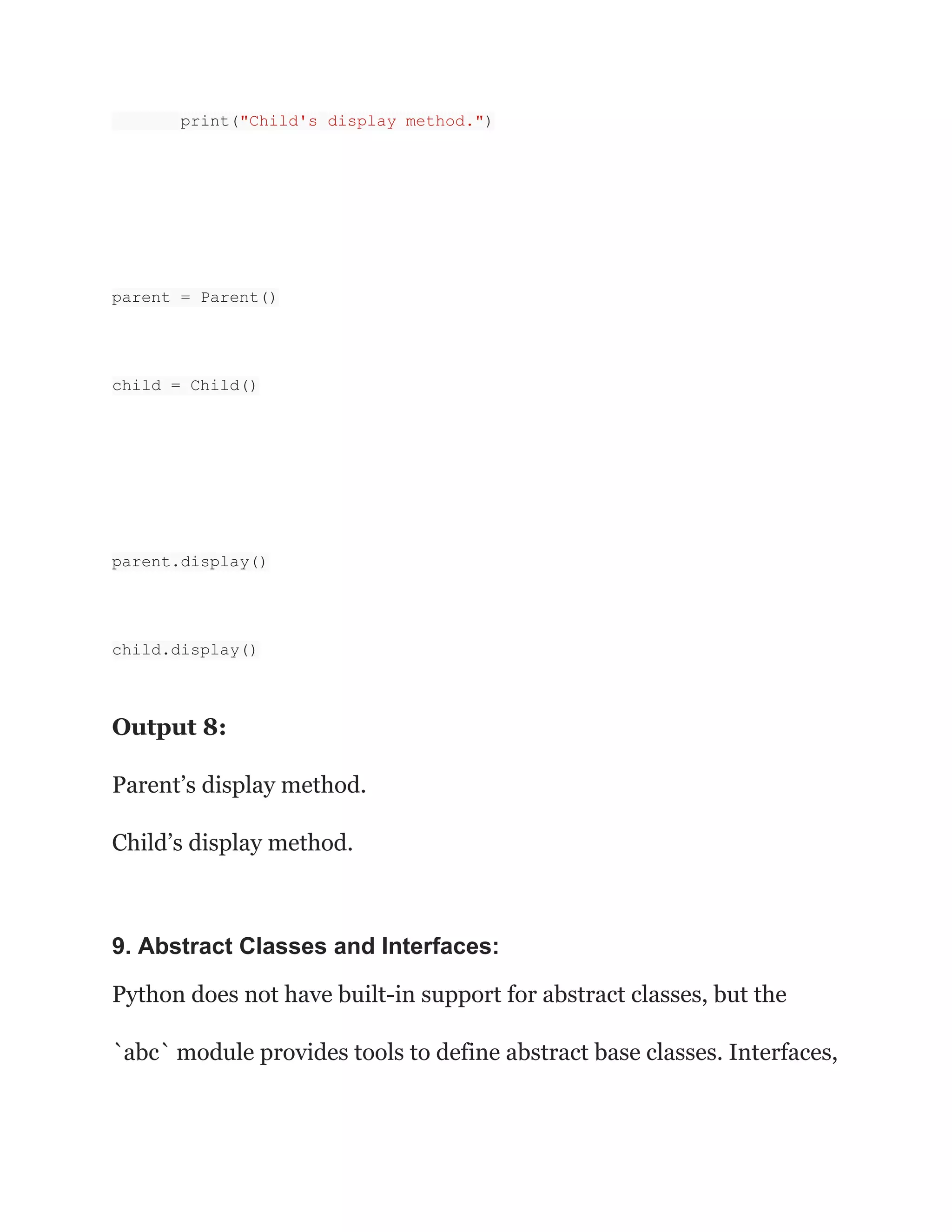 print("Child's display method.")
parent = Parent()
child = Child()
parent.display()
child.display()
Output 8:
Parent’s display method.
Child’s display method.
9. Abstract Classes and Interfaces:
Python does not have built-in support for abstract classes, but the
`abc` module provides tools to define abstract base classes. Interfaces,
 