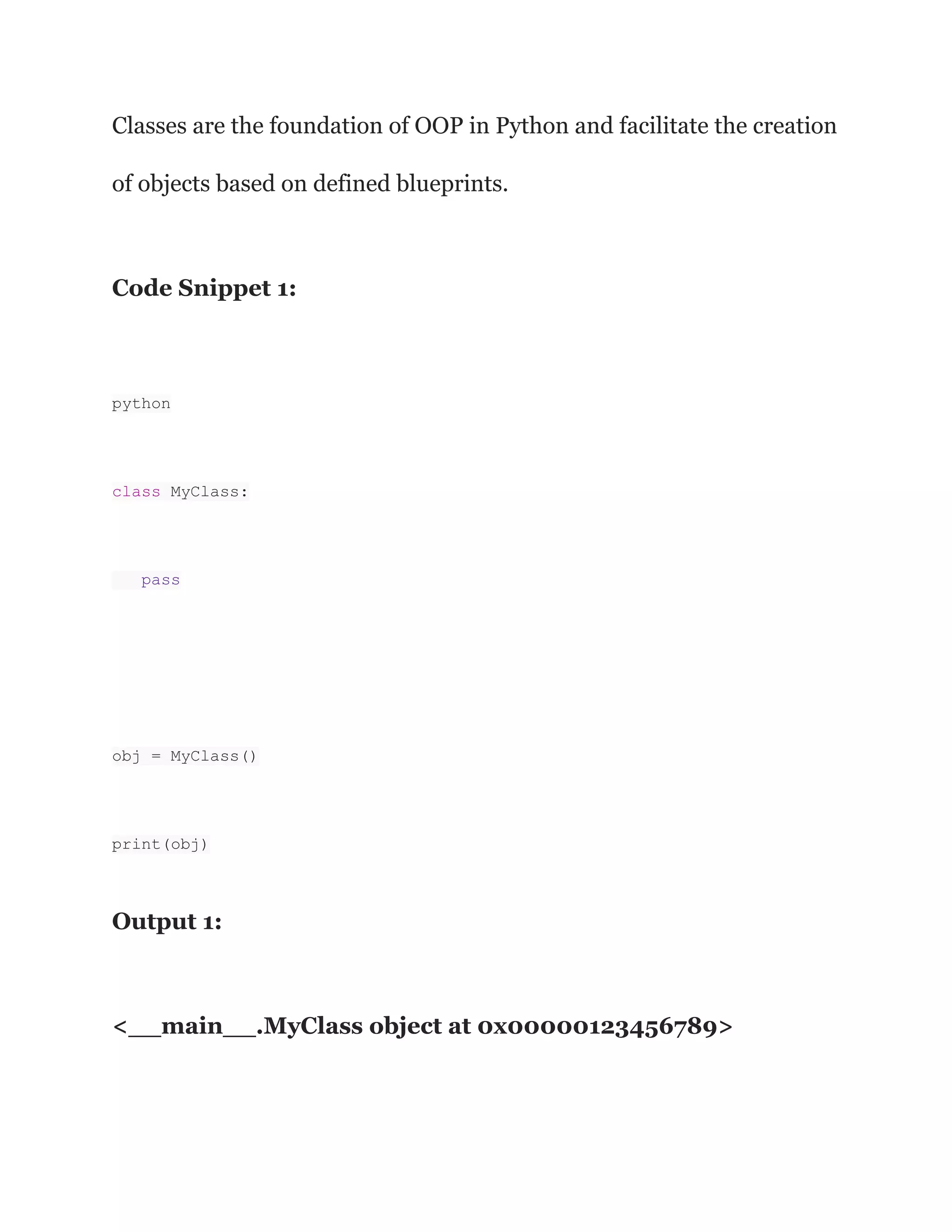 Classes are the foundation of OOP in Python and facilitate the creation
of objects based on defined blueprints.
Code Snippet 1:
python
class MyClass:
pass
obj = MyClass()
print(obj)
Output 1:
<__main__.MyClass object at 0x00000123456789>
 