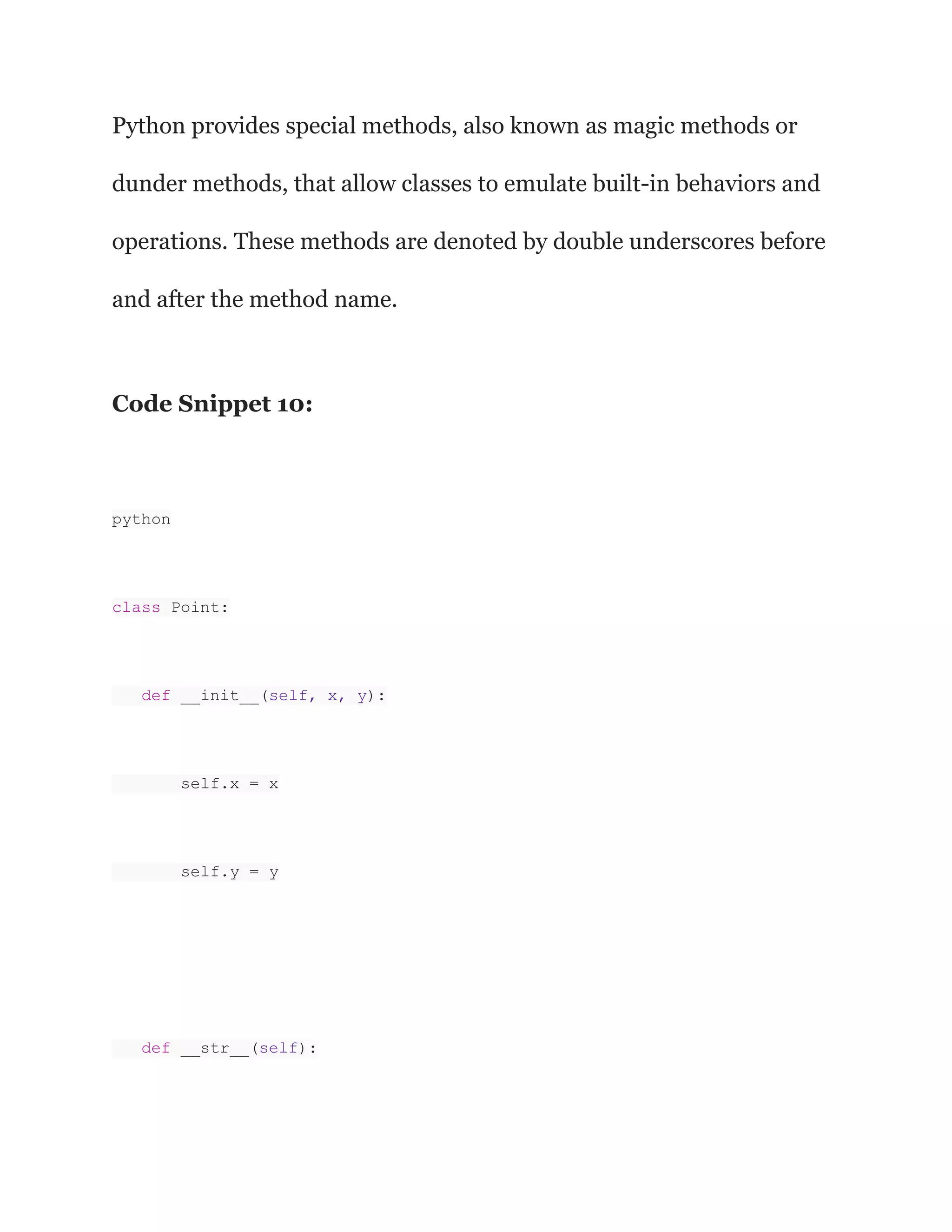 Python provides special methods, also known as magic methods or
dunder methods, that allow classes to emulate built-in behaviors and
operations. These methods are denoted by double underscores before
and after the method name.
Code Snippet 10:
python
class Point:
def __init__(self, x, y):
self.x = x
self.y = y
def __str__(self):
 