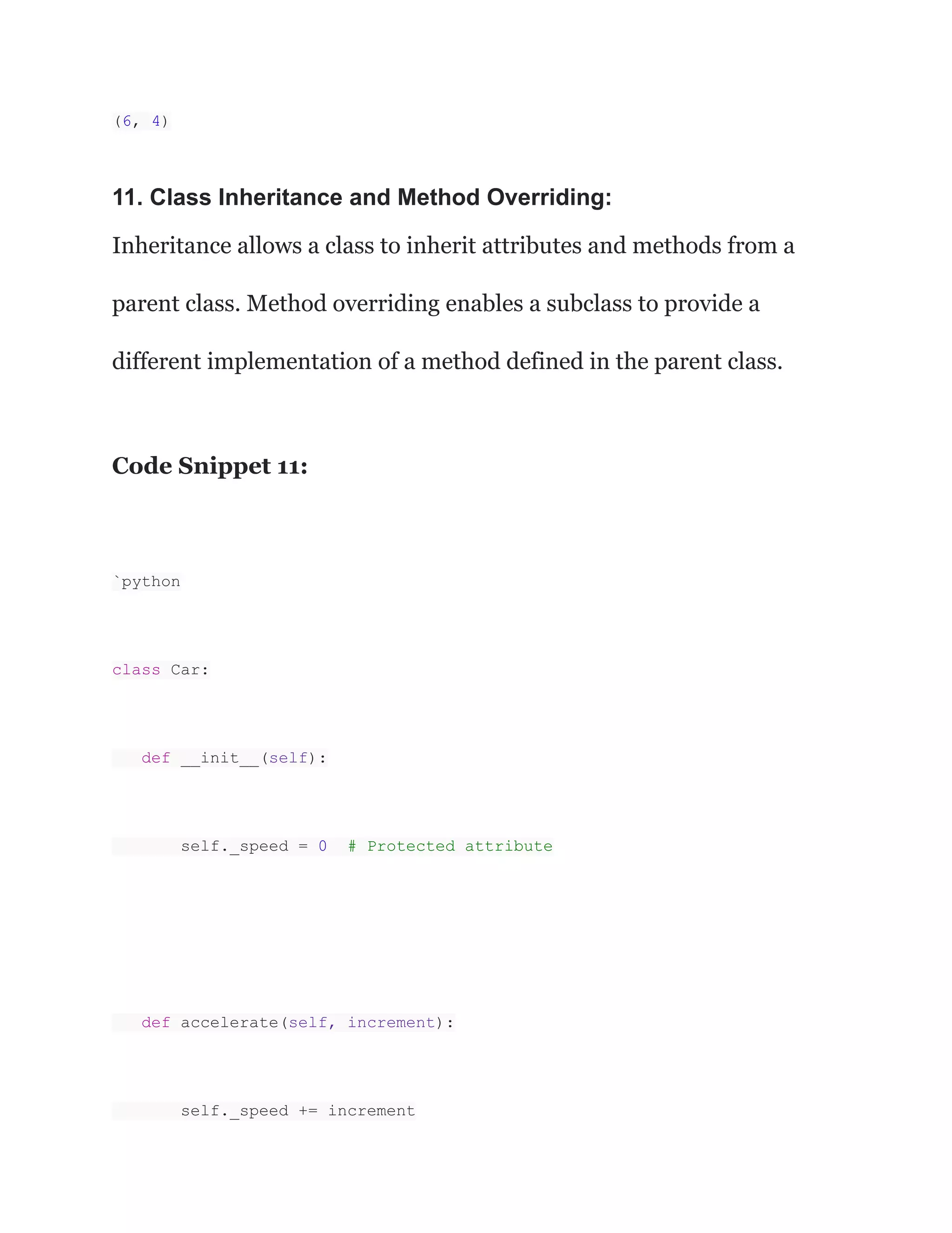 (6, 4)
11. Class Inheritance and Method Overriding:
Inheritance allows a class to inherit attributes and methods from a
parent class. Method overriding enables a subclass to provide a
different implementation of a method defined in the parent class.
Code Snippet 11:
`python
class Car:
def __init__(self):
self._speed = 0 # Protected attribute
def accelerate(self, increment):
self._speed += increment
 