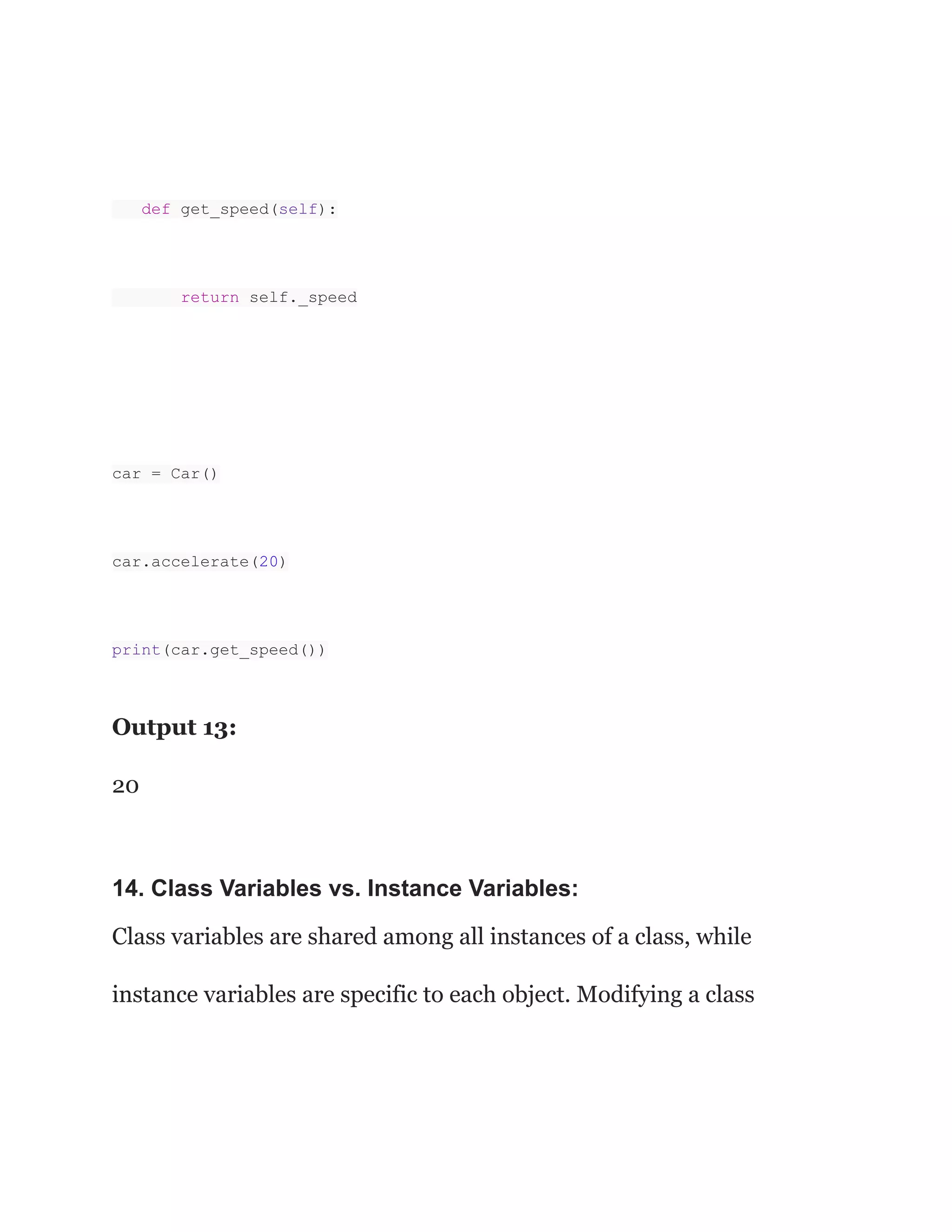 def get_speed(self):
return self._speed
car = Car()
car.accelerate(20)
print(car.get_speed())
Output 13:
20
14. Class Variables vs. Instance Variables:
Class variables are shared among all instances of a class, while
instance variables are specific to each object. Modifying a class
 
