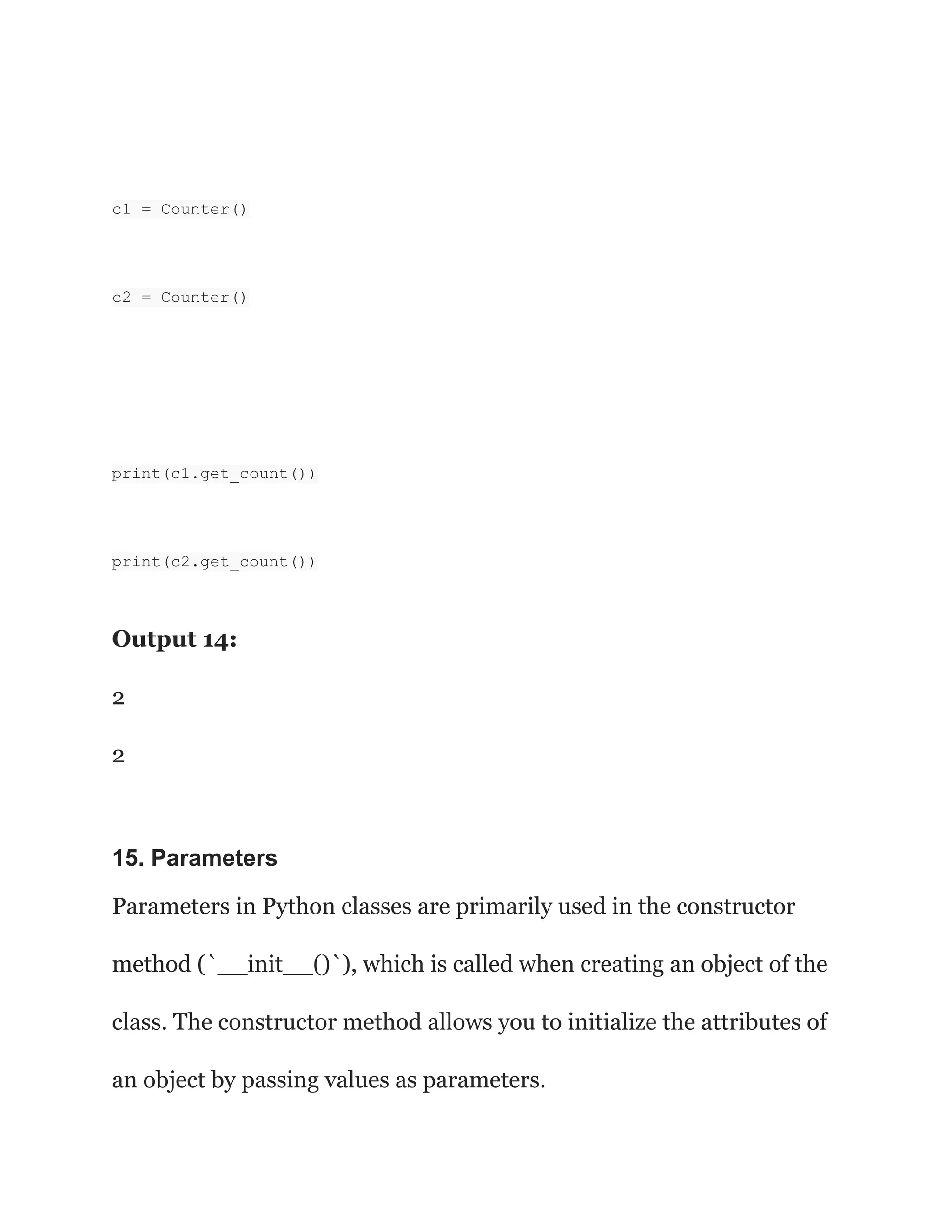 c1 = Counter()
c2 = Counter()
print(c1.get_count())
print(c2.get_count())
Output 14:
2
2
15. Parameters
Parameters in Python classes are primarily used in the constructor
method (`__init__()`), which is called when creating an object of the
class. The constructor method allows you to initialize the attributes of
an object by passing values as parameters.
 