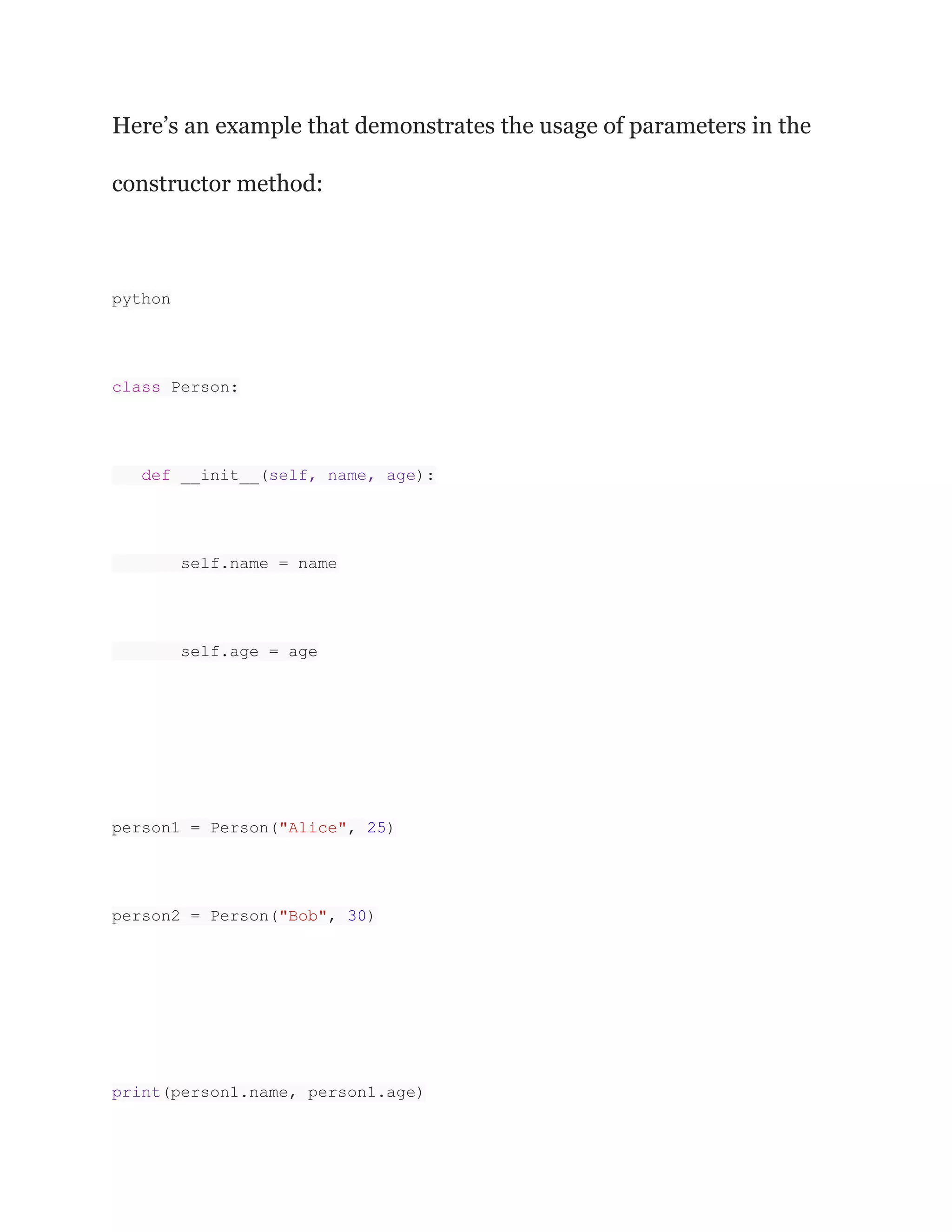 Here’s an example that demonstrates the usage of parameters in the
constructor method:
python
class Person:
def __init__(self, name, age):
self.name = name
self.age = age
person1 = Person("Alice", 25)
person2 = Person("Bob", 30)
print(person1.name, person1.age)
 
