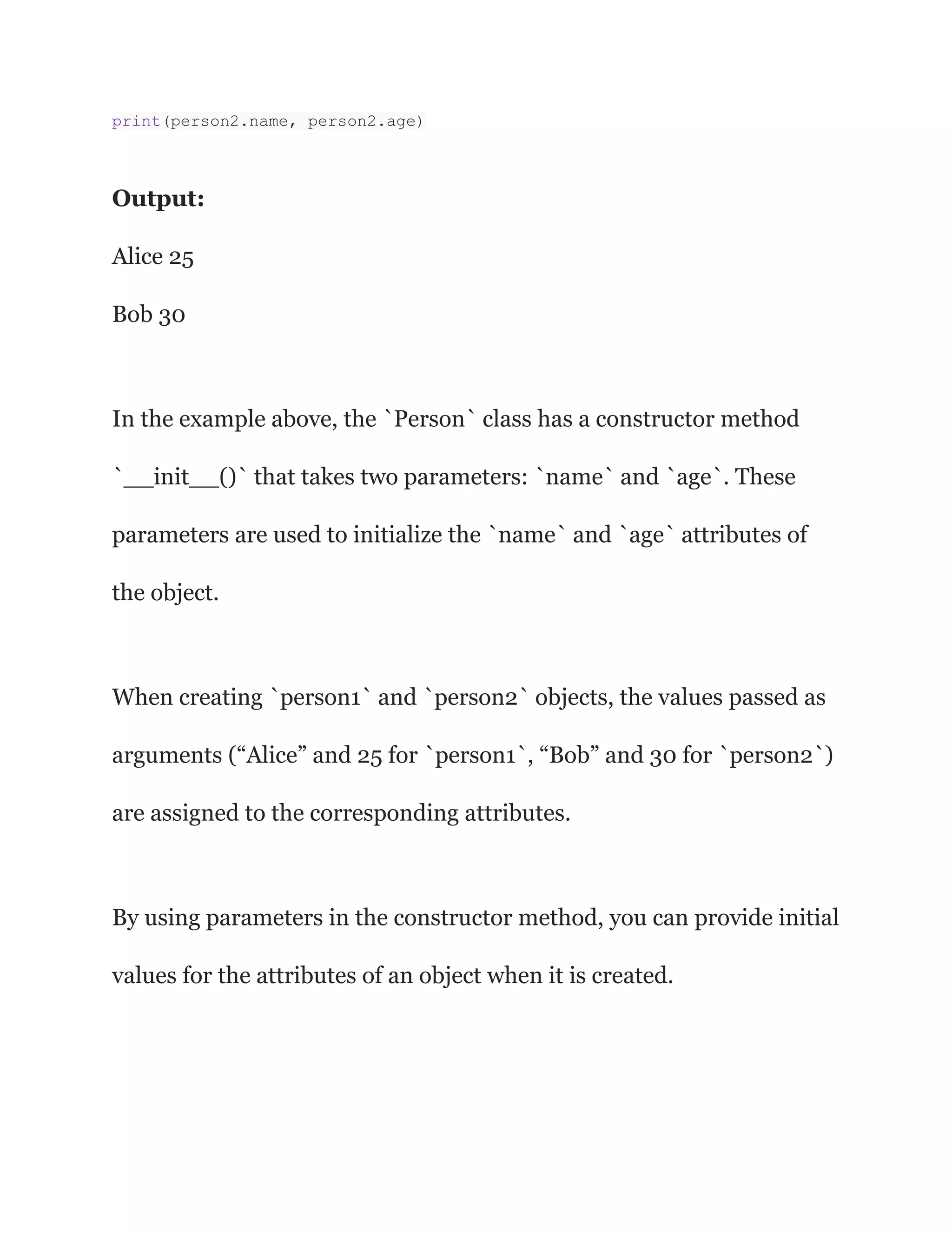 print(person2.name, person2.age)
Output:
Alice 25
Bob 30
In the example above, the `Person` class has a constructor method
`__init__()` that takes two parameters: `name` and `age`. These
parameters are used to initialize the `name` and `age` attributes of
the object.
When creating `person1` and `person2` objects, the values passed as
arguments (“Alice” and 25 for `person1`, “Bob” and 30 for `person2`)
are assigned to the corresponding attributes.
By using parameters in the constructor method, you can provide initial
values for the attributes of an object when it is created.
 