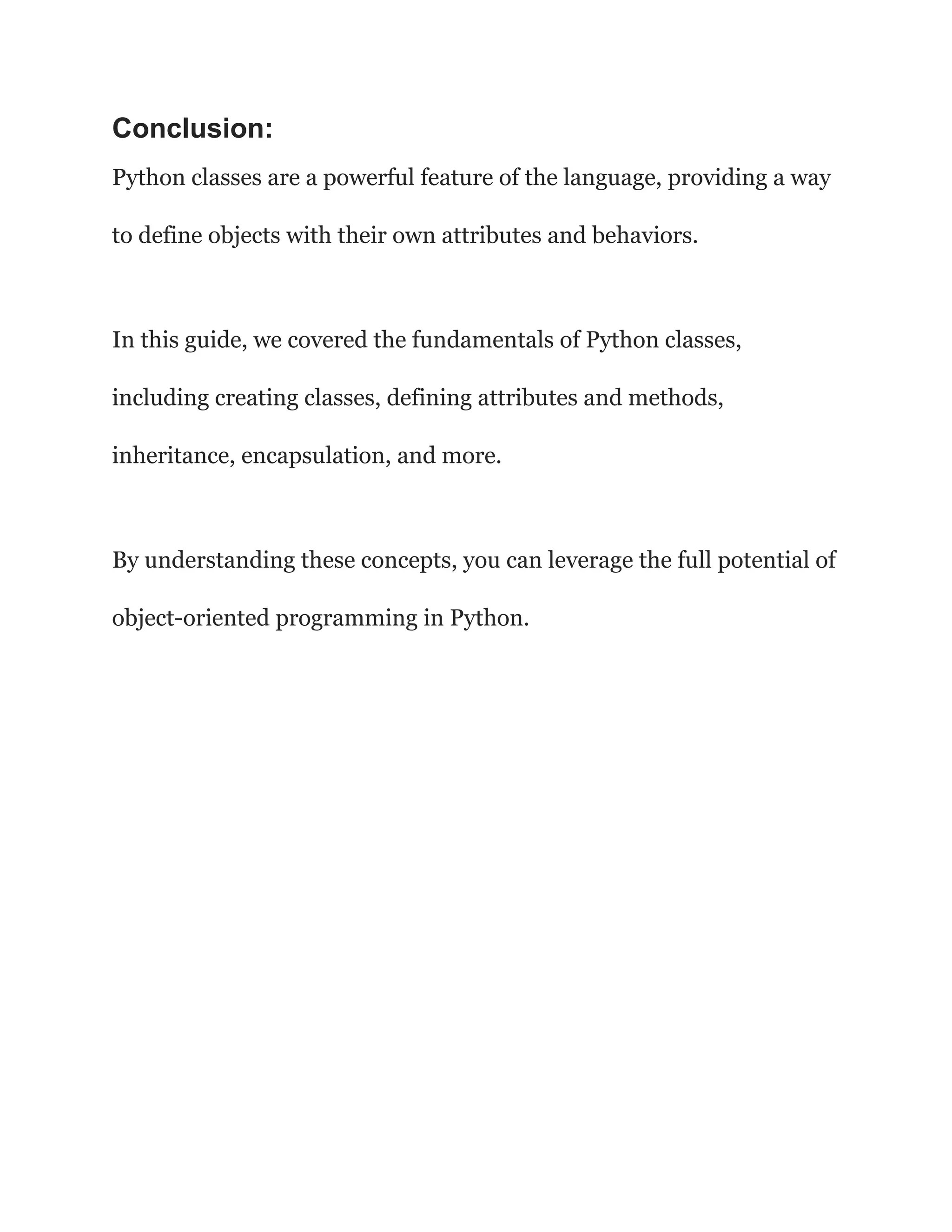 Conclusion:
Python classes are a powerful feature of the language, providing a way
to define objects with their own attributes and behaviors.
In this guide, we covered the fundamentals of Python classes,
including creating classes, defining attributes and methods,
inheritance, encapsulation, and more.
By understanding these concepts, you can leverage the full potential of
object-oriented programming in Python.
 