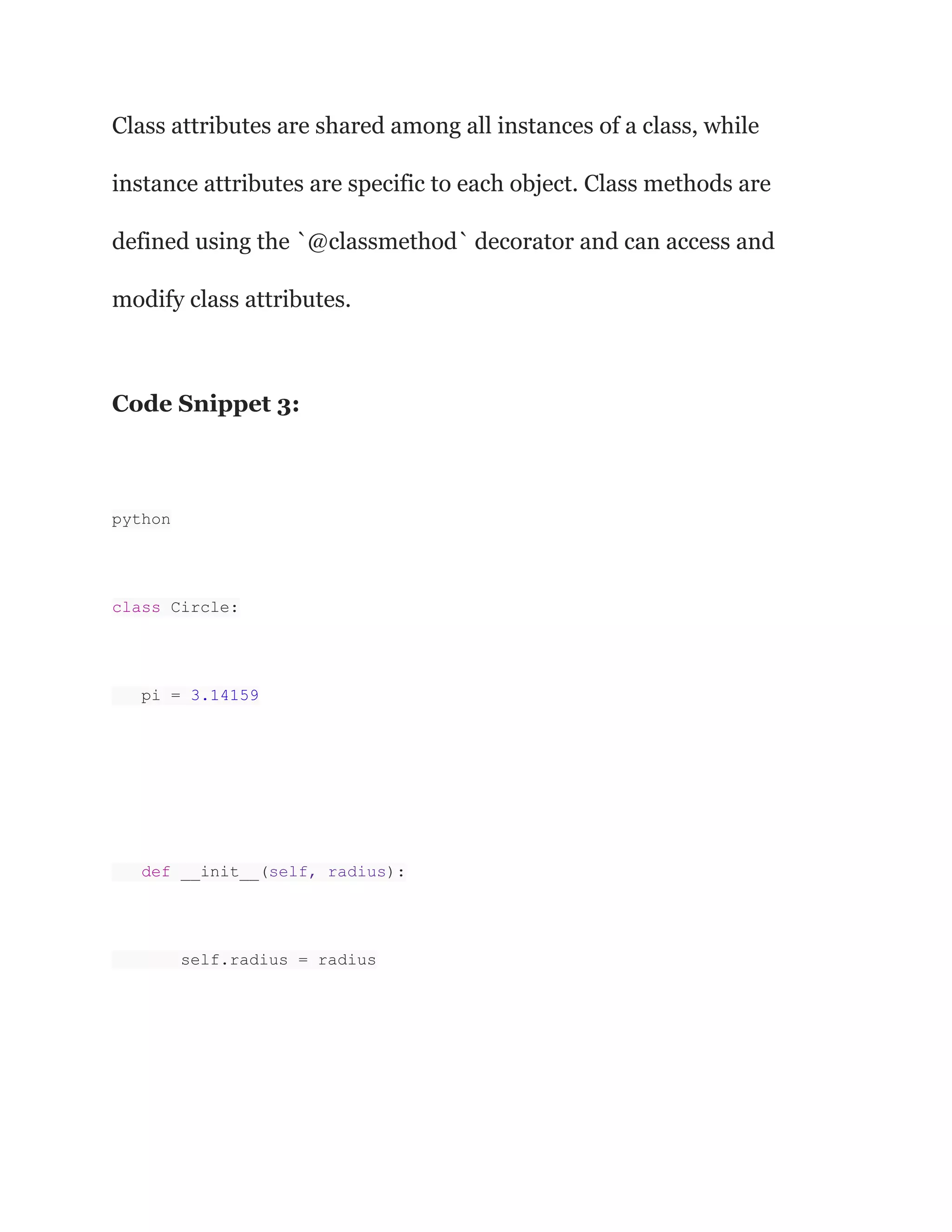 Class attributes are shared among all instances of a class, while
instance attributes are specific to each object. Class methods are
defined using the `@classmethod` decorator and can access and
modify class attributes.
Code Snippet 3:
python
class Circle:
pi = 3.14159
def __init__(self, radius):
self.radius = radius
 