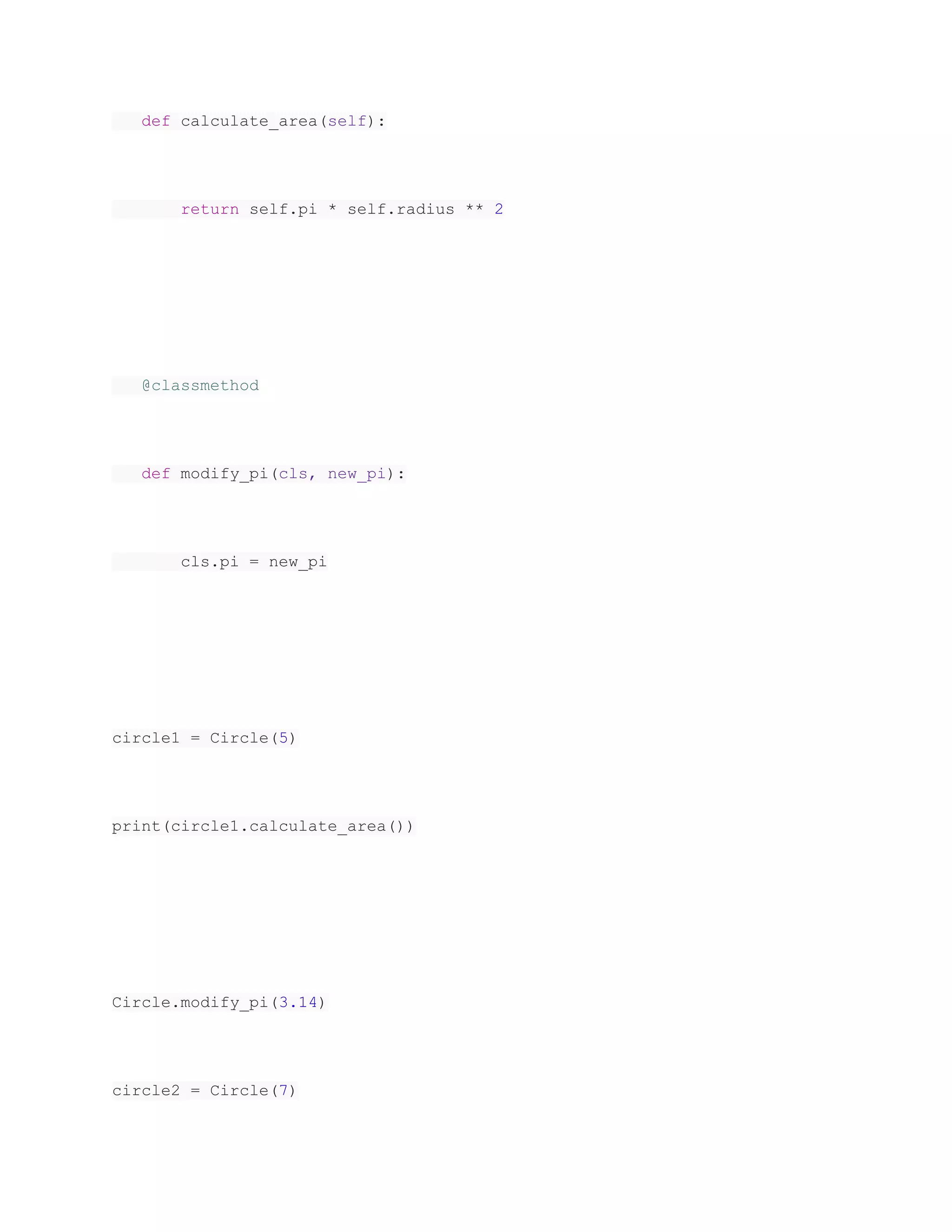 def calculate_area(self):
return self.pi * self.radius ** 2
@classmethod
def modify_pi(cls, new_pi):
cls.pi = new_pi
circle1 = Circle(5)
print(circle1.calculate_area())
Circle.modify_pi(3.14)
circle2 = Circle(7)
 