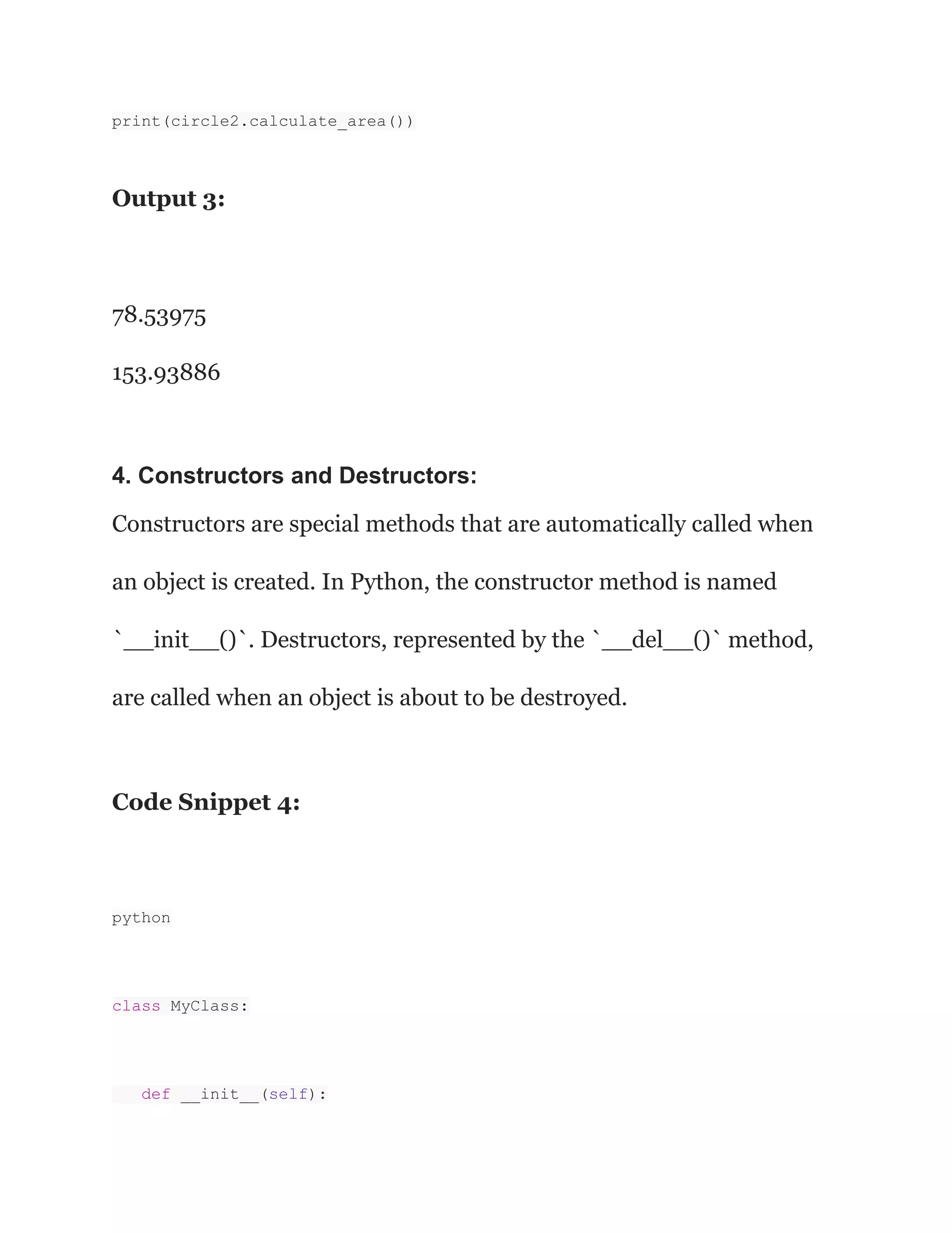 print(circle2.calculate_area())
Output 3:
78.53975
153.93886
4. Constructors and Destructors:
Constructors are special methods that are automatically called when
an object is created. In Python, the constructor method is named
`__init__()`. Destructors, represented by the `__del__()` method,
are called when an object is about to be destroyed.
Code Snippet 4:
python
class MyClass:
def __init__(self):
 