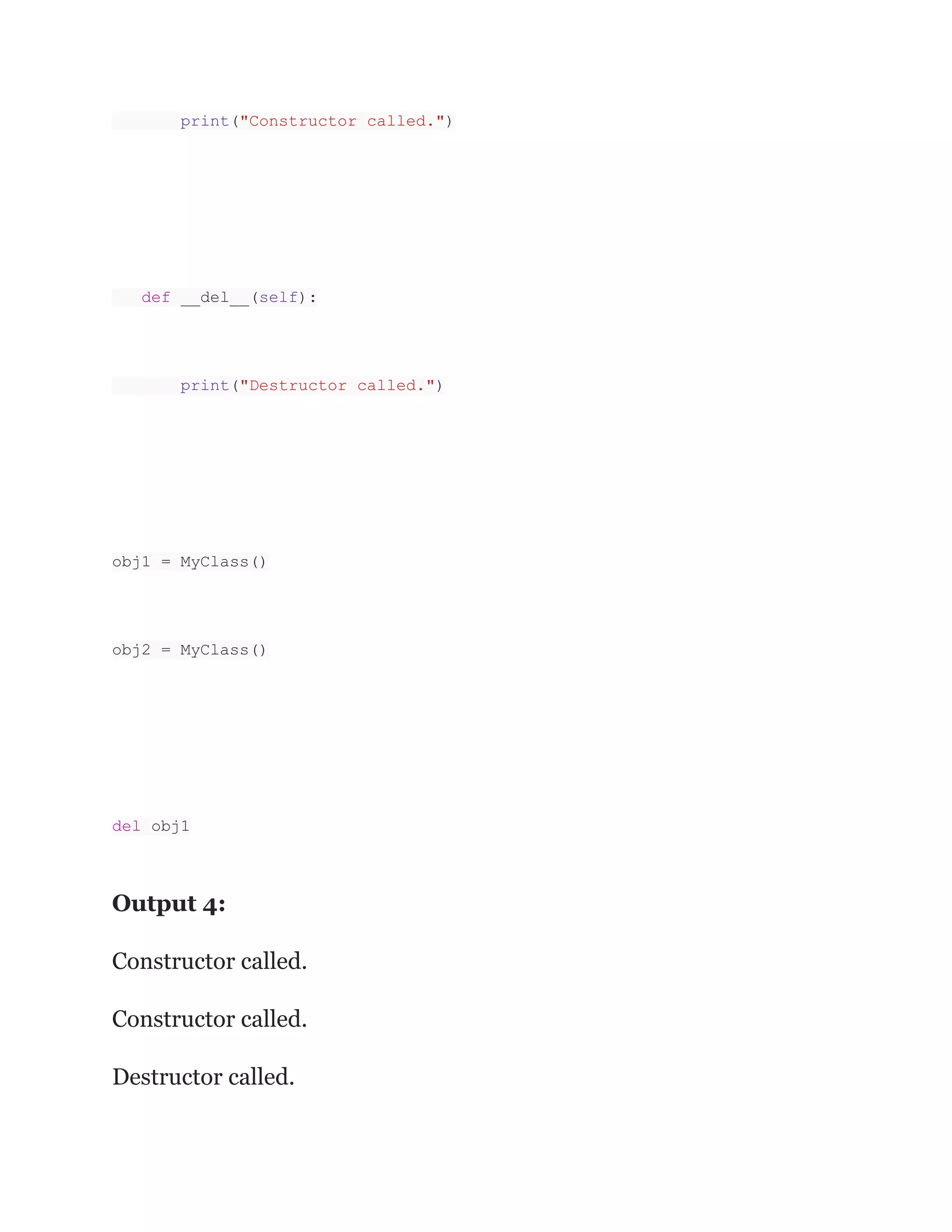 print("Constructor called.")
def __del__(self):
print("Destructor called.")
obj1 = MyClass()
obj2 = MyClass()
del obj1
Output 4:
Constructor called.
Constructor called.
Destructor called.
 