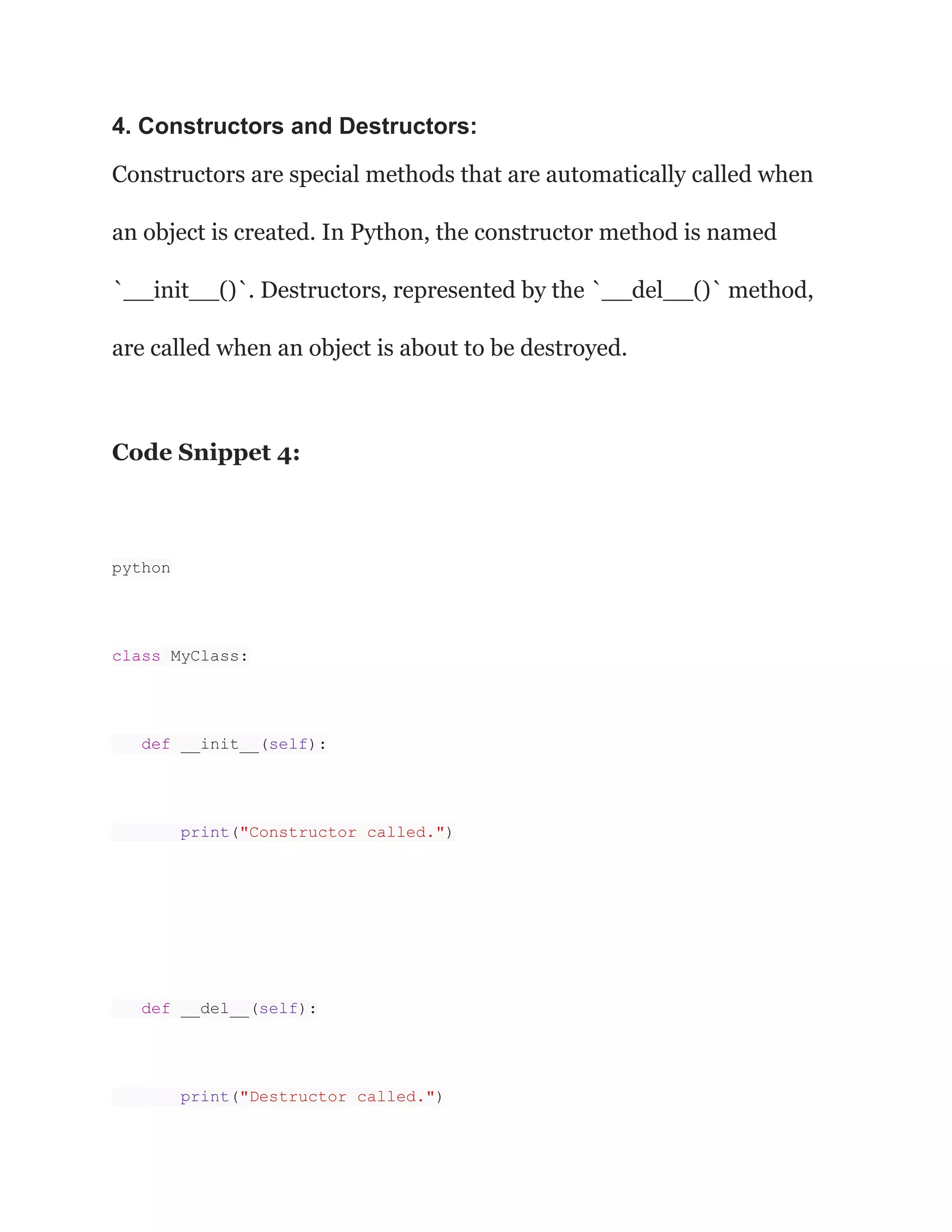 4. Constructors and Destructors:
Constructors are special methods that are automatically called when
an object is created. In Python, the constructor method is named
`__init__()`. Destructors, represented by the `__del__()` method,
are called when an object is about to be destroyed.
Code Snippet 4:
python
class MyClass:
def __init__(self):
print("Constructor called.")
def __del__(self):
print("Destructor called.")
 