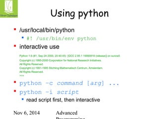 Using python 
 /usr/local/bin/python 
 #! /usr/bin/env python 
 interactive use 
Python 1.6 (#1, Sep 24 2000, 20:40:45) [GCC 2.95.1 19990816 (release)] on sunos5 
Copyright (c) 1995-2000 Corporation for National Research Initiatives. 
All Rights Reserved. 
Copyright (c) 1991-1995 Stichting Mathematisch Centrum, Amsterdam. 
All Rights Reserved. 
>>> 
 python –c command [arg] ... 
 python –i script 
 read script first, then interactive 
Nov 6, 2014 Advanced 
Programming 
 