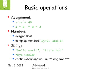 Basic operations 
Nov 6, 2014 Advanced 
Programming 
 Assignment: 
 size = 40 
 a = b = c = 3 
 Numbers 
 integer, float 
 complex numbers: 1j+3, abs(z) 
 Strings 
 'hello world', 'it's hot' 
 "bye world" 
 continuation via  or use """ long text """" 
 
