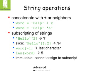 String operations 
 concatenate with + or neighbors 
 word = 'Help' + x 
 word = 'Help' 'a' 
 subscripting of strings 
 'Hello'[2]  'l' 
 slice: 'Hello'[1:2]  'el' 
 word[-1]  last character 
 len(word)  5 
 immutable: cannot assign to subscript 
Advanced 
Programming 
 