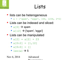 Lists 
 lists can be heterogeneous 
 a = ['spam', 'eggs', 100, 1234, 2*2] 
 Lists can be indexed and sliced: 
 a[0]  spam 
 a[:2]  ['spam', 'eggs'] 
 Lists can be manipulated 
 a[2] = a[2] + 23 
 a[0:2] = [1,12] 
 a[0:0] = [] 
 len(a)  5 
Nov 6, 2014 Advanced 
Programming 
 