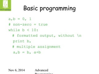 Basic programming 
a,b = 0, 1 
# non-zero = true 
while b < 10: 
# formatted output, without n 
print b, 
# multiple assignment 
a,b = b, a+b 
Nov 6, 2014 Advanced 
Programming 
 
