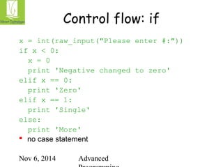 Control flow: if 
x = int(raw_input("Please enter #:")) 
if x < 0: 
x = 0 
print 'Negative changed to zero' 
Nov 6, 2014 Advanced 
Programming 
elif x == 0: 
print 'Zero' 
elif x == 1: 
print 'Single' 
else: 
print 'More' 
 no case statement 
 