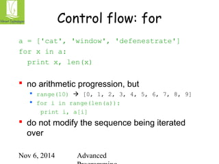 Control flow: for 
a = ['cat', 'window', 'defenestrate'] 
for x in a: 
print x, len(x) 
 no arithmetic progression, but 
 range(10)  [0, 1, 2, 3, 4, 5, 6, 7, 8, 9] 
 for i in range(len(a)): 
print i, a[i] 
 do not modify the sequence being iterated 
over 
Nov 6, 2014 Advanced 
Programming 
 