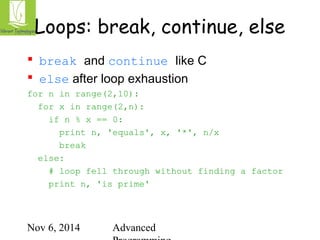 Loops: break, continue, else 
 break and continue like C 
 else after loop exhaustion 
for n in range(2,10): 
for x in range(2,n): 
if n % x == 0: 
print n, 'equals', x, '*', n/x 
break 
Nov 6, 2014 Advanced 
Programming 
else: 
# loop fell through without finding a factor 
print n, 'is prime' 
 
