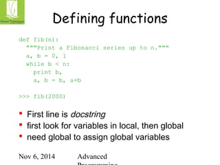 Defining functions 
Nov 6, 2014 Advanced 
Programming 
def fib(n): 
"""Print a Fibonacci series up to n.""" 
a, b = 0, 1 
while b < n: 
print b, 
a, b = b, a+b 
>>> fib(2000) 
 First line is docstring 
 first look for variables in local, then global 
 need global to assign global variables 
 