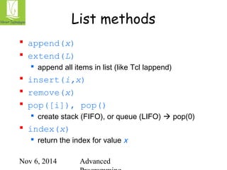 List methods 
Nov 6, 2014 Advanced 
Programming 
 append(x) 
 extend(L) 
 append all items in list (like Tcl lappend) 
 insert(i,x) 
 remove(x) 
 pop([i]), pop() 
 create stack (FIFO), or queue (LIFO)  pop(0) 
 index(x) 
 return the index for value x 
 