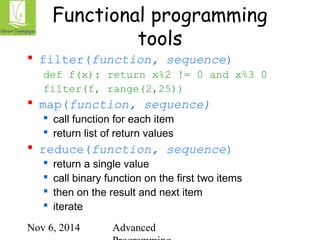 Functional programming 
tools 
 filter(function, sequence) 
def f(x): return x%2 != 0 and x%3 0 
filter(f, range(2,25)) 
 map(function, sequence) 
 call function for each item 
 return list of return values 
 reduce(function, sequence) 
 return a single value 
 call binary function on the first two items 
 then on the result and next item 
 iterate 
Nov 6, 2014 Advanced 
Programming 
 