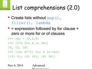 List comprehensions (2.0) 
 Create lists without map(), 
filter(), lambda 
 = expression followed by for clause + 
zero or more for or of clauses 
>>> vec = [2,4,6] 
>>> [3*x for x in vec] 
[6, 12, 18] 
>>> [{x: x**2} for x in vec} 
[{2: 4}, {4: 16}, {6: 36}] 
Nov 6, 2014 Advanced 
Programming 
 
