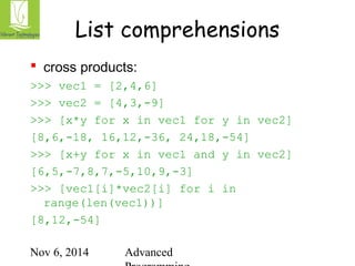 List comprehensions 
 cross products: 
>>> vec1 = [2,4,6] 
>>> vec2 = [4,3,-9] 
>>> [x*y for x in vec1 for y in vec2] 
[8,6,-18, 16,12,-36, 24,18,-54] 
>>> [x+y for x in vec1 and y in vec2] 
[6,5,-7,8,7,-5,10,9,-3] 
>>> [vec1[i]*vec2[i] for i in 
range(len(vec1))] 
[8,12,-54] 
Nov 6, 2014 Advanced 
Programming 
 
