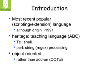 Introduction 
 Most recent popular 
(scripting/extension) language 
 although origin ~1991 
 heritage: teaching language (ABC) 
 Tcl: shell 
 perl: string (regex) processing 
 object-oriented 
 rather than add-on (OOTcl) 
 