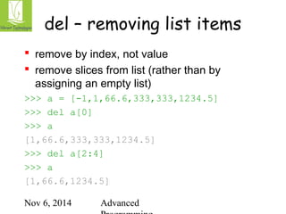 del – removing list items 
 remove by index, not value 
 remove slices from list (rather than by 
assigning an empty list) 
>>> a = [-1,1,66.6,333,333,1234.5] 
>>> del a[0] 
>>> a 
[1,66.6,333,333,1234.5] 
>>> del a[2:4] 
>>> a 
[1,66.6,1234.5] 
Nov 6, 2014 Advanced 
Programming 
 