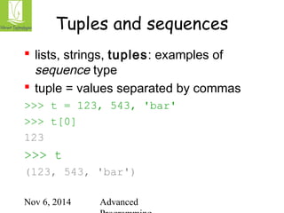 Tuples and sequences 
 lists, strings, tuples: examples of 
sequence type 
 tuple = values separated by commas 
>>> t = 123, 543, 'bar' 
>>> t[0] 
123 
>>> t 
(123, 543, 'bar') 
Nov 6, 2014 Advanced 
Programming 
 