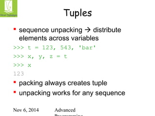 Tuples 
 sequence unpacking  distribute 
elements across variables 
>>> t = 123, 543, 'bar' 
>>> x, y, z = t 
>>> x 
123 
 packing always creates tuple 
 unpacking works for any sequence 
Nov 6, 2014 Advanced 
Programming 
 
