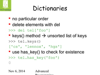 Dictionaries 
 no particular order 
 delete elements with del 
>>> del tel['foo'] 
 keys() method  unsorted list of keys 
>>> tel.keys() 
['cs', 'lennox', 'hgs'] 
 use has_key() to check for existence 
>>> tel.has_key('foo') 
0 
Nov 6, 2014 Advanced 
Programming 
 