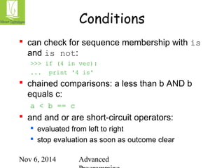 Conditions 
 can check for sequence membership with is 
and is not: 
>>> if (4 in vec): 
... print '4 is' 
 chained comparisons: a less than b AND b 
equals c: 
Nov 6, 2014 Advanced 
Programming 
a < b == c 
 and and or are short-circuit operators: 
 evaluated from left to right 
 stop evaluation as soon as outcome clear 
 
