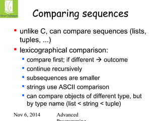 Comparing sequences 
 unlike C, can compare sequences (lists, 
tuples, ...) 
 lexicographical comparison: 
 compare first; if different  outcome 
 continue recursively 
 subsequences are smaller 
 strings use ASCII comparison 
 can compare objects of different type, but 
by type name (list < string < tuple) 
Nov 6, 2014 Advanced 
Programming 
 