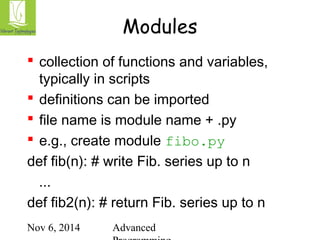 Modules 
 collection of functions and variables, 
typically in scripts 
 definitions can be imported 
 file name is module name + .py 
 e.g., create module fibo.py 
def fib(n): # write Fib. series up to n 
... 
def fib2(n): # return Fib. series up to n 
Nov 6, 2014 Advanced 
Programming 
 
