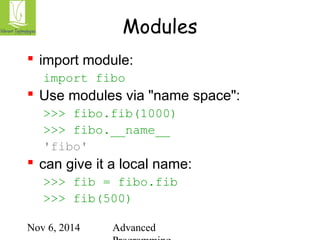 Modules 
 import module: 
import fibo 
 Use modules via "name space": 
>>> fibo.fib(1000) 
>>> fibo.__name__ 
'fibo' 
 can give it a local name: 
>>> fib = fibo.fib 
>>> fib(500) 
Nov 6, 2014 Advanced 
Programming 
 
