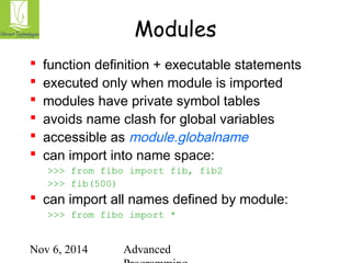 Modules 
 function definition + executable statements 
 executed only when module is imported 
 modules have private symbol tables 
 avoids name clash for global variables 
 accessible as module.globalname 
 can import into name space: 
>>> from fibo import fib, fib2 
>>> fib(500) 
 can import all names defined by module: 
>>> from fibo import * 
Nov 6, 2014 Advanced 
Programming 
 