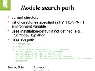 Module search path 
 current directory 
 list of directories specified in PYTHONPATH 
environment variable 
 uses installation-default if not defined, e.g., 
.:/usr/local/lib/python 
 uses sys.path 
>>> import sys 
>>> sys.path 
['', 'C:PROGRA~1Python2.2', 'C:Program 
FilesPython2.2DLLs', 'C:Program 
FilesPython2.2lib', 'C:Program 
FilesPython2.2liblib-tk', 'C:Program 
FilesPython2.2', 'C:Program FilesPython2.2libsite-packages'] 
Nov 6, 2014 Advanced 
Programming 
 
