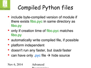 Compiled Python files 
 include byte-compiled version of module if 
there exists fibo.pyc in same directory as 
fibo.py 
 only if creation time of fibo.pyc matches 
fibo.py 
 automatically write compiled file, if possible 
 platform independent 
 doesn't run any faster, but loads faster 
 can have only .pyc file  hide source 
Nov 6, 2014 Advanced 
Programming 
 