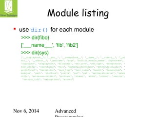 Module listing 
 use dir() for each module 
>>> dir(fibo) 
['___name___', 'fib', 'fib2'] 
>>> dir(sys) 
['__displayhook__', '__doc__', '__excepthook__', '__name__', '__stderr__', '__st 
din__', '__stdout__', '_getframe', 'argv', 'builtin_module_names', 'byteorder', 
'copyright', 'displayhook', 'dllhandle', 'exc_info', 'exc_type', 'excepthook', ' 
exec_prefix', 'executable', 'exit', 'getdefaultencoding', 'getrecursionlimit', ' 
getrefcount', 'hexversion', 'last_type', 'last_value', 'maxint', 'maxunicode', ' 
modules', 'path', 'platform', 'prefix', 'ps1', 'ps2', 'setcheckinterval', 'setpr 
ofile', 'setrecursionlimit', 'settrace', 'stderr', 'stdin', 'stdout', 'version', 
'version_info', 'warnoptions', 'winver'] 
Nov 6, 2014 Advanced 
Programming 
 
