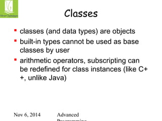 Classes 
 classes (and data types) are objects 
 built-in types cannot be used as base 
classes by user 
 arithmetic operators, subscripting can 
be redefined for class instances (like C+ 
+, unlike Java) 
Nov 6, 2014 Advanced 
Programming 
 