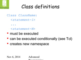 Class definitions 
Class ClassName: 
<statement-1> 
... 
<statement-N> 
 must be executed 
 can be executed conditionally (see Tcl) 
 creates new namespace 
Nov 6, 2014 Advanced 
Programming 
 