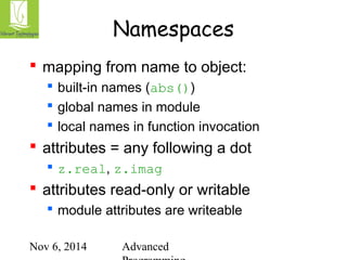Namespaces 
 mapping from name to object: 
 built-in names (abs()) 
 global names in module 
 local names in function invocation 
 attributes = any following a dot 
 z.real, z.imag 
 attributes read-only or writable 
 module attributes are writeable 
Nov 6, 2014 Advanced 
Programming 
 