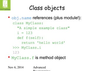 Class objects 
 obj.name references (plus module!): 
class MyClass: 
"A simple example class" 
i = 123 
def f(self): 
return 'hello world' 
>>> MyClass.i 
123 
 MyClass.f is method object 
Nov 6, 2014 Advanced 
Programming 
 