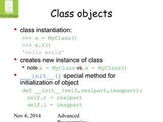 Class objects 
 class instantiation: 
>>> x = MyClass() 
>>> x.f() 
'hello world' 
 creates new instance of class 
 note x = MyClass vs. x = MyClass() 
 ___init__() special method for 
initialization of object 
def __init__(self,realpart,imagpart): 
self.r = realpart 
self.i = imagpart 
Nov 6, 2014 Advanced 
Programming 
 