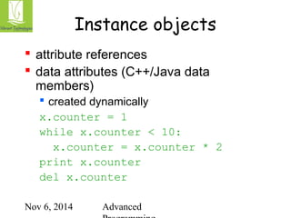 Instance objects 
 attribute references 
 data attributes (C++/Java data 
members) 
 created dynamically 
x.counter = 1 
while x.counter < 10: 
x.counter = x.counter * 2 
print x.counter 
del x.counter 
Nov 6, 2014 Advanced 
Programming 
 