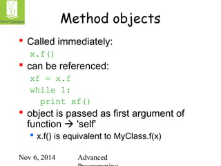 Method objects 
 Called immediately: 
x.f() 
 can be referenced: 
Nov 6, 2014 Advanced 
Programming 
xf = x.f 
while 1: 
print xf() 
 object is passed as first argument of 
function  'self' 
 x.f() is equivalent to MyClass.f(x) 
 