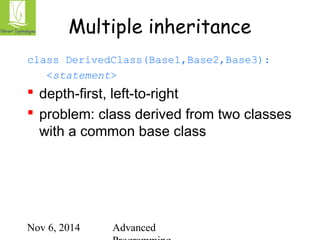 Multiple inheritance 
class DerivedClass(Base1,Base2,Base3): 
<statement> 
 depth-first, left-to-right 
 problem: class derived from two classes 
with a common base class 
Nov 6, 2014 Advanced 
Programming 
 