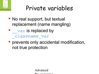 Private variables 
 No real support, but textual 
replacement (name mangling) 
 __var is replaced by 
_classname_var 
 prevents only accidental modification, 
not true protection 
Advanced 
Programming 
 